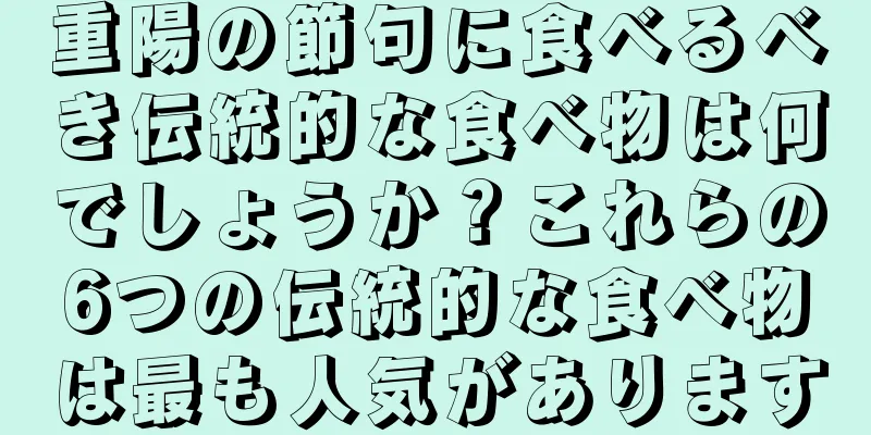 重陽の節句に食べるべき伝統的な食べ物は何でしょうか？これらの6つの伝統的な食べ物は最も人気があります