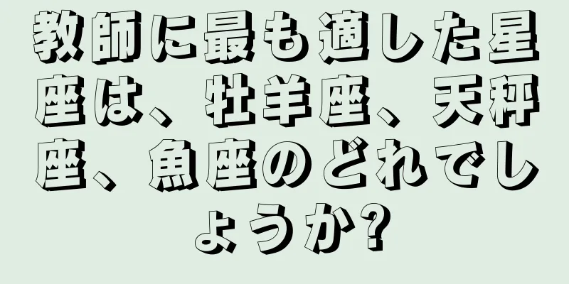 教師に最も適した星座は、牡羊座、天秤座、魚座のどれでしょうか?