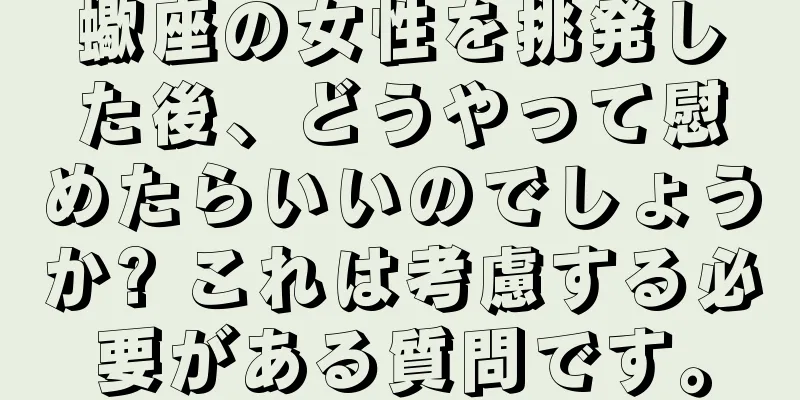 蠍座の女性を挑発した後、どうやって慰めたらいいのでしょうか? これは考慮する必要がある質問です。