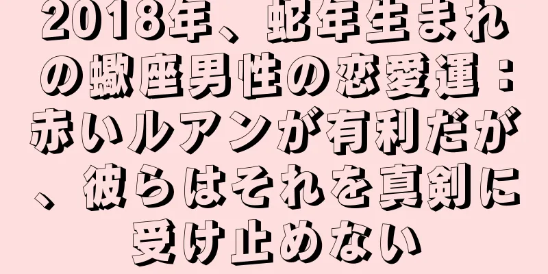 2018年、蛇年生まれの蠍座男性の恋愛運：赤いルアンが有利だが、彼らはそれを真剣に受け止めない