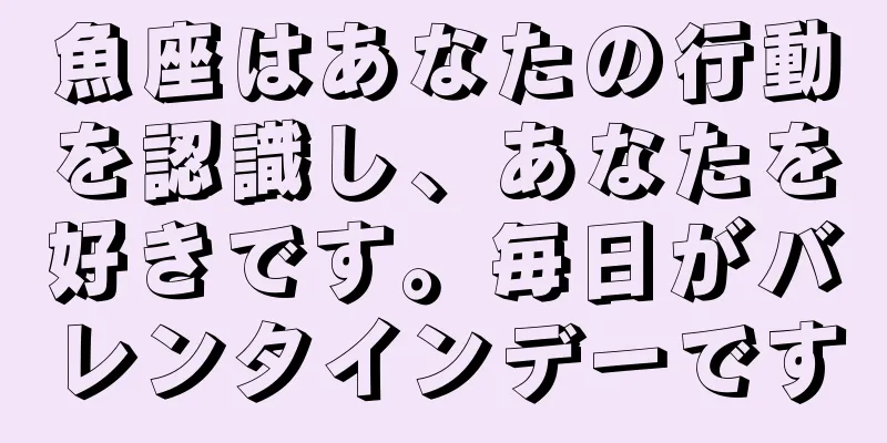 魚座はあなたの行動を認識し、あなたを好きです。毎日がバレンタインデーです