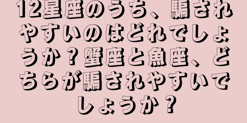 12星座のうち、騙されやすいのはどれでしょうか？蟹座と魚座、どちらが騙されやすいでしょうか？