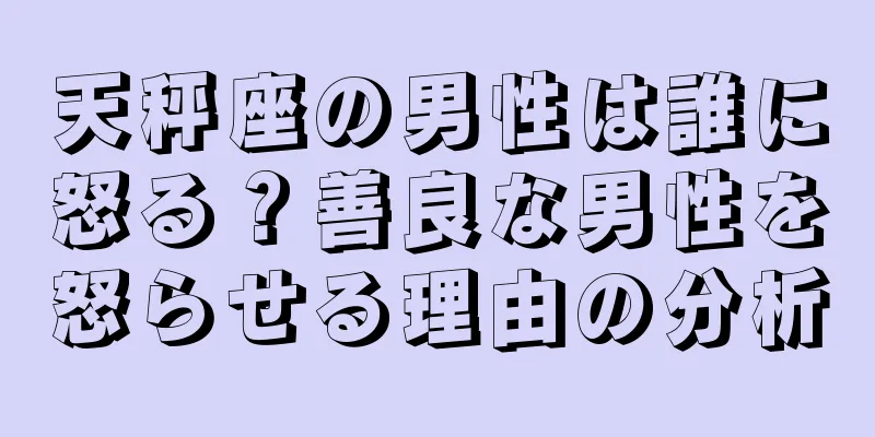 天秤座の男性は誰に怒る？善良な男性を怒らせる理由の分析