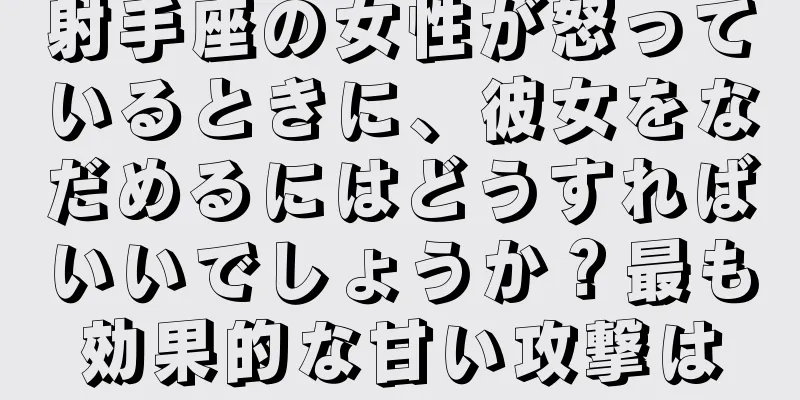 射手座の女性が怒っているときに、彼女をなだめるにはどうすればいいでしょうか？最も効果的な甘い攻撃は