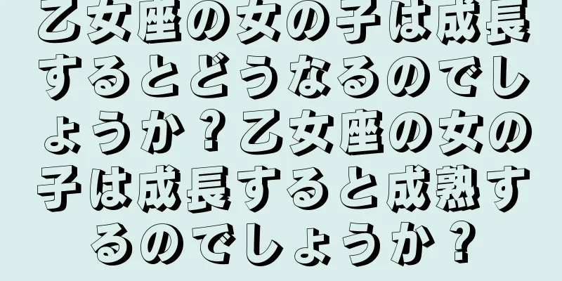 乙女座の女の子は成長するとどうなるのでしょうか？乙女座の女の子は成長すると成熟するのでしょうか？