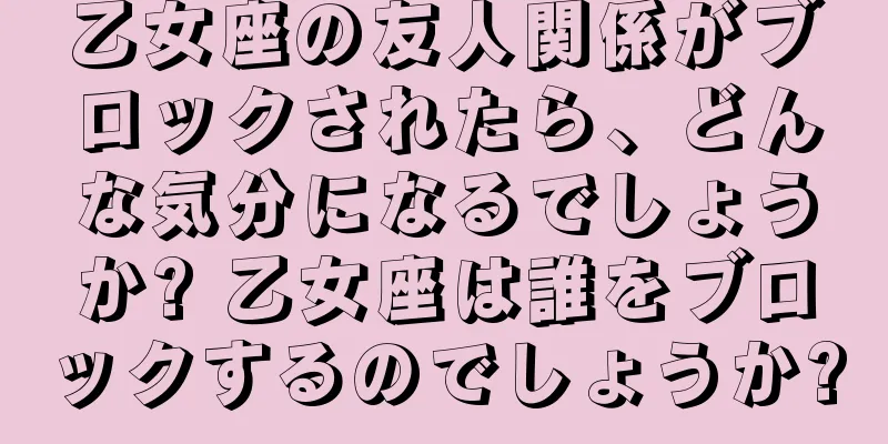 乙女座の友人関係がブロックされたら、どんな気分になるでしょうか? 乙女座は誰をブロックするのでしょうか?