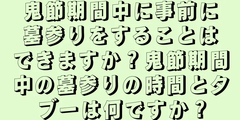 鬼節期間中に事前に墓参りをすることはできますか？鬼節期間中の墓参りの時間とタブーは何ですか？
