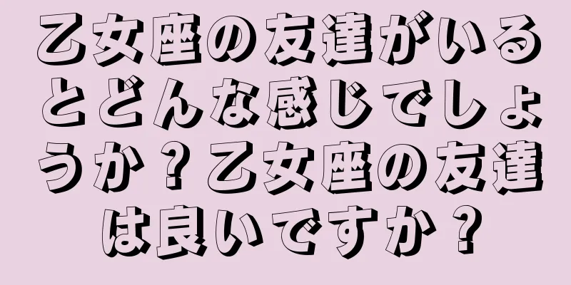 乙女座の友達がいるとどんな感じでしょうか？乙女座の友達は良いですか？
