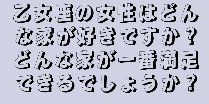 乙女座の女性はどんな家が好きですか？どんな家が一番満足できるでしょうか？
