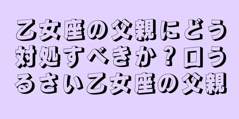 乙女座の父親にどう対処すべきか？口うるさい乙女座の父親
