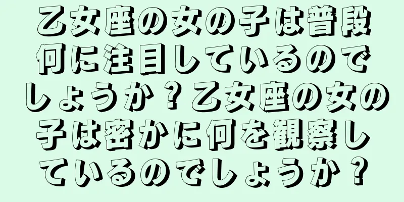 乙女座の女の子は普段何に注目しているのでしょうか？乙女座の女の子は密かに何を観察しているのでしょうか？