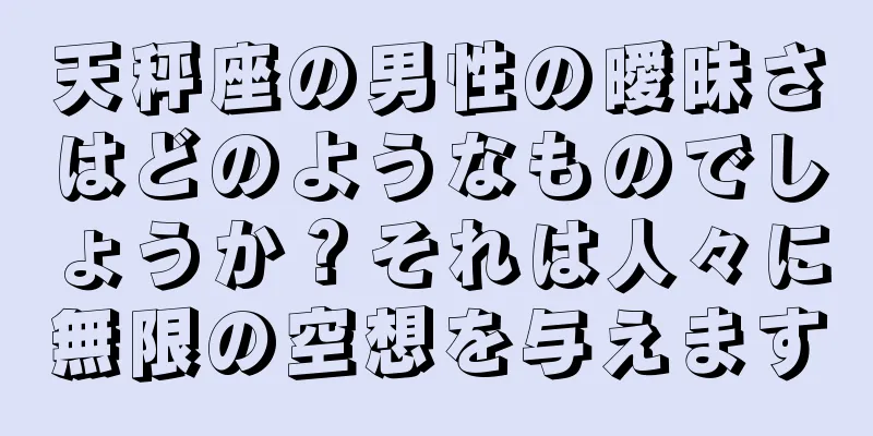 天秤座の男性の曖昧さはどのようなものでしょうか？それは人々に無限の空想を与えます