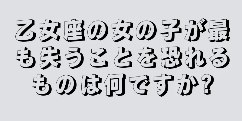 乙女座の女の子が最も失うことを恐れるものは何ですか?