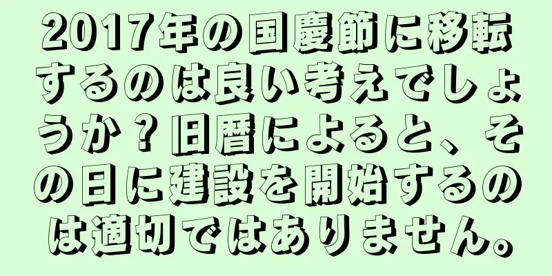 2017年の国慶節に移転するのは良い考えでしょうか？旧暦によると、その日に建設を開始するのは適切ではありません。