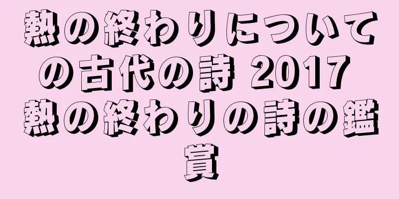 熱の終わりについての古代の詩 2017 熱の終わりの詩の鑑賞