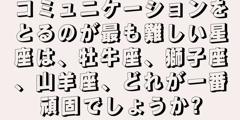 コミュニケーションをとるのが最も難しい星座は、牡牛座、獅子座、山羊座、どれが一番頑固でしょうか?