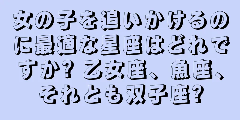 女の子を追いかけるのに最適な星座はどれですか? 乙女座、魚座、それとも双子座?