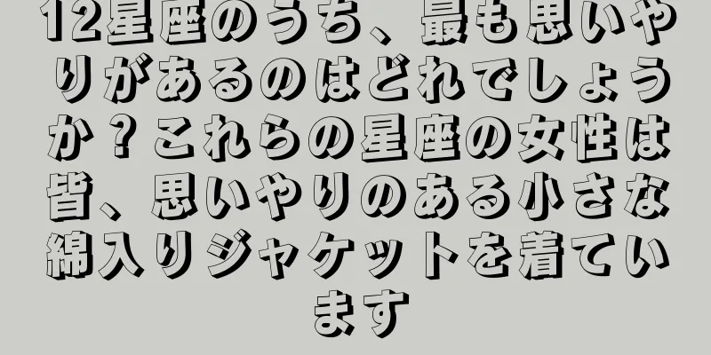 12星座のうち、最も思いやりがあるのはどれでしょうか？これらの星座の女性は皆、思いやりのある小さな綿入りジャケットを着ています