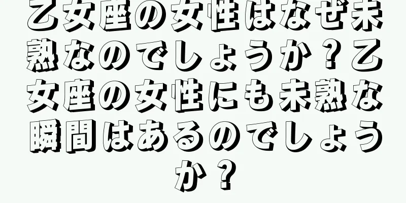 乙女座の女性はなぜ未熟なのでしょうか？乙女座の女性にも未熟な瞬間はあるのでしょうか？