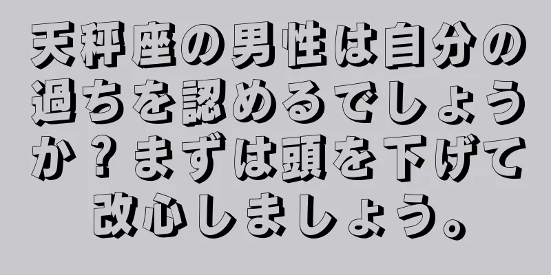 天秤座の男性は自分の過ちを認めるでしょうか？まずは頭を下げて改心しましょう。