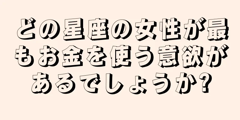 どの星座の女性が最もお金を使う意欲があるでしょうか?