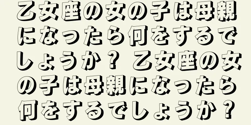 乙女座の女の子は母親になったら何をするでしょうか？ 乙女座の女の子は母親になったら何をするでしょうか？