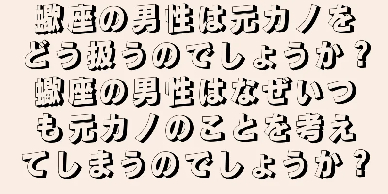 蠍座の男性は元カノをどう扱うのでしょうか？蠍座の男性はなぜいつも元カノのことを考えてしまうのでしょうか？