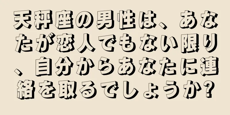 天秤座の男性は、あなたが恋人でもない限り、自分からあなたに連絡を取るでしょうか?