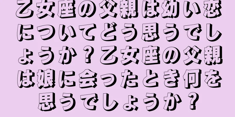 乙女座の父親は幼い恋についてどう思うでしょうか？乙女座の父親は娘に会ったとき何を思うでしょうか？