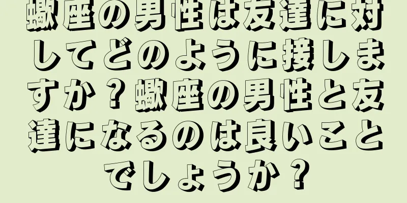 蠍座の男性は友達に対してどのように接しますか？蠍座の男性と友達になるのは良いことでしょうか？