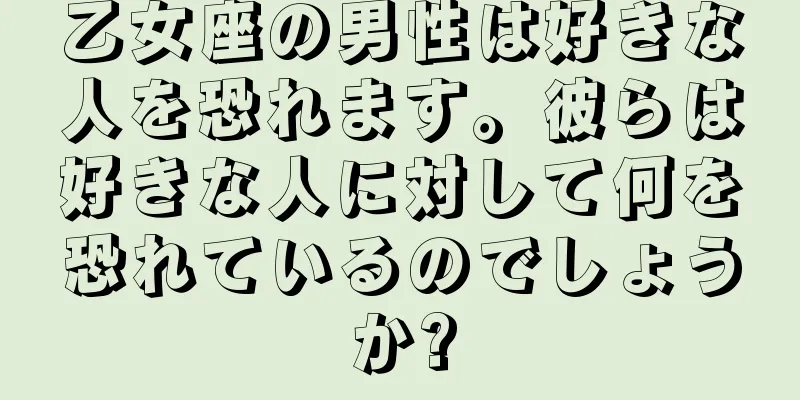 乙女座の男性は好きな人を恐れます。彼らは好きな人に対して何を恐れているのでしょうか?