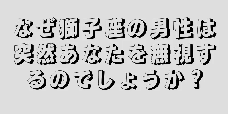 なぜ獅子座の男性は突然あなたを無視するのでしょうか？