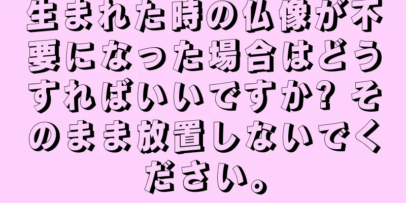 生まれた時の仏像が不要になった場合はどうすればいいですか? そのまま放置しないでください。