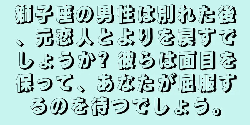 獅子座の男性は別れた後、元恋人とよりを戻すでしょうか? 彼らは面目を保って、あなたが屈服するのを待つでしょう。