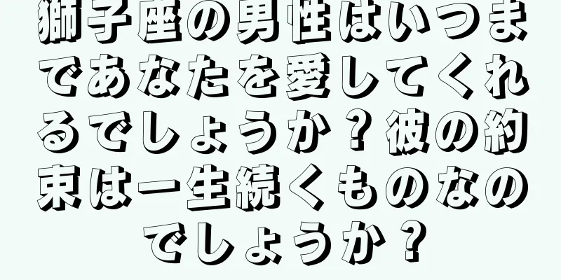 獅子座の男性はいつまであなたを愛してくれるでしょうか？彼の約束は一生続くものなのでしょうか？