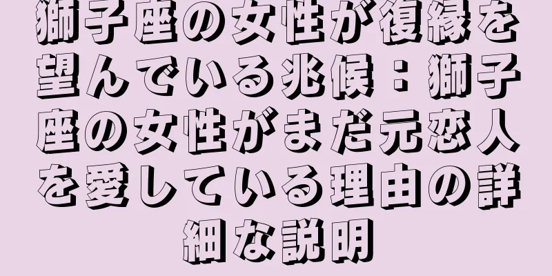 獅子座の女性が復縁を望んでいる兆候：獅子座の女性がまだ元恋人を愛している理由の詳細な説明