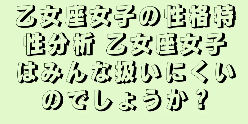 乙女座女子の性格特性分析 乙女座女子はみんな扱いにくいのでしょうか？