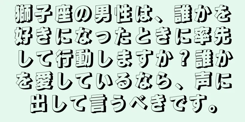 獅子座の男性は、誰かを好きになったときに率先して行動しますか？誰かを愛しているなら、声に出して言うべきです。