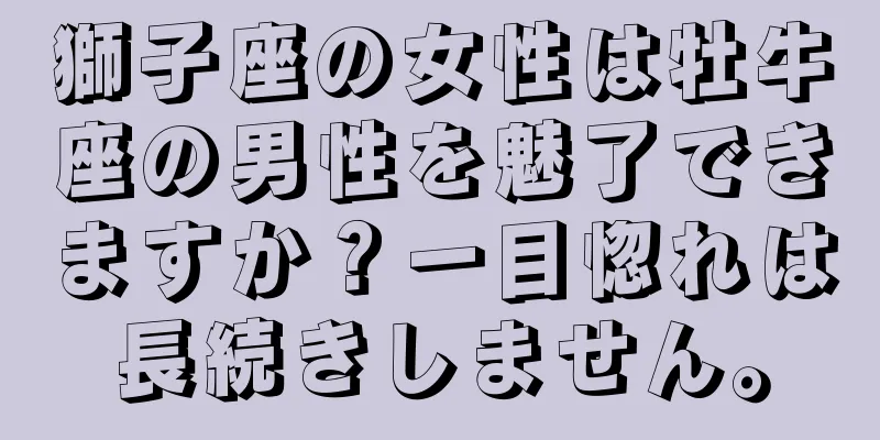 獅子座の女性は牡牛座の男性を魅了できますか？一目惚れは長続きしません。