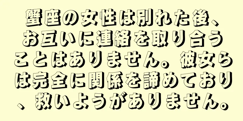 蟹座の女性は別れた後、お互いに連絡を取り合うことはありません。彼女らは完全に関係を諦めており、救いようがありません。