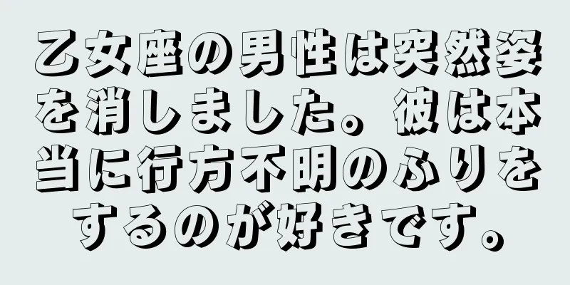 乙女座の男性は突然姿を消しました。彼は本当に行方不明のふりをするのが好きです。
