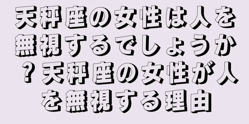 天秤座の女性は人を無視するでしょうか？天秤座の女性が人を無視する理由