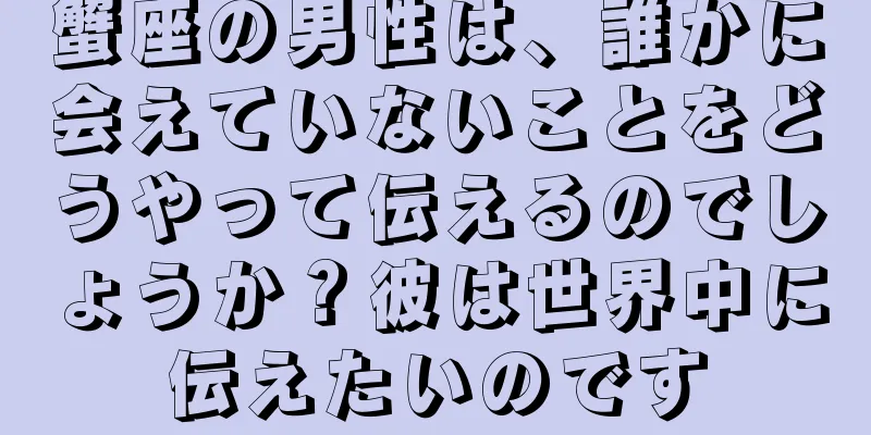 蟹座の男性は、誰かに会えていないことをどうやって伝えるのでしょうか？彼は世界中に伝えたいのです