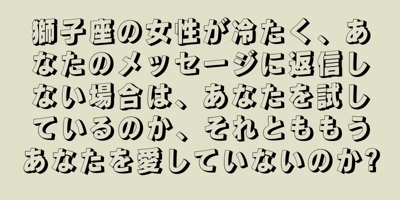 獅子座の女性が冷たく、あなたのメッセージに返信しない場合は、あなたを試しているのか、それとももうあなたを愛していないのか?