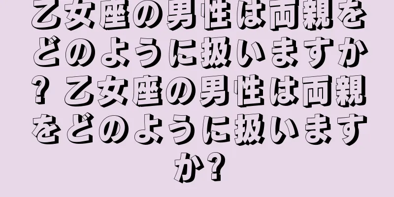 乙女座の男性は両親をどのように扱いますか? 乙女座の男性は両親をどのように扱いますか?