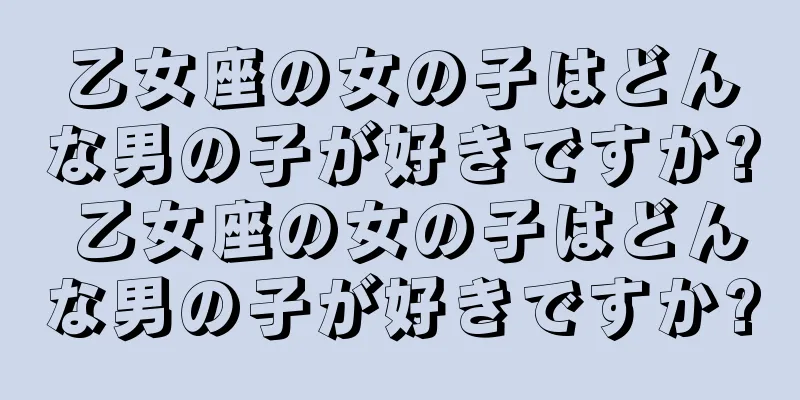 乙女座の女の子はどんな男の子が好きですか? 乙女座の女の子はどんな男の子が好きですか?