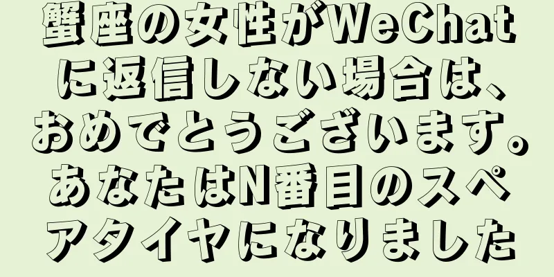 蟹座の女性がWeChatに返信しない場合は、おめでとうございます。あなたはN番目のスペアタイヤになりました