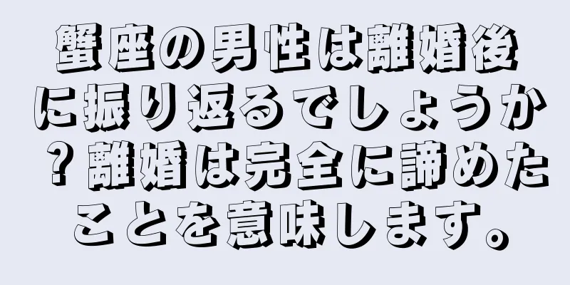 蟹座の男性は離婚後に振り返るでしょうか？離婚は完全に諦めたことを意味します。