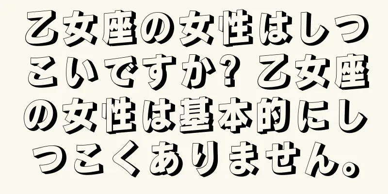 乙女座の女性はしつこいですか? 乙女座の女性は基本的にしつこくありません。