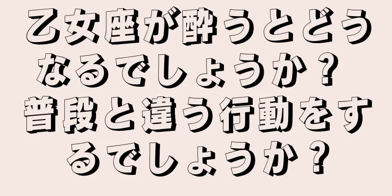 乙女座が酔うとどうなるでしょうか？ 普段と違う行動をするでしょうか？